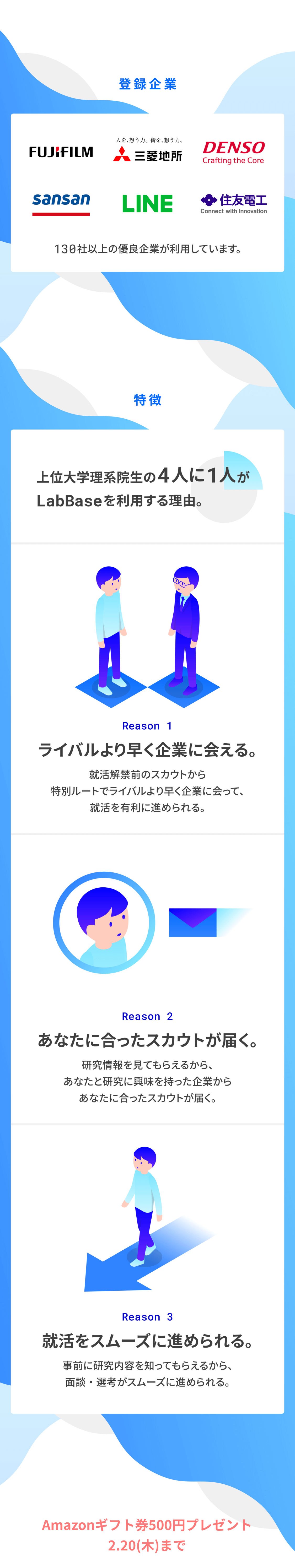 登録企業、富士フイルム、三菱地所、DENSO、Sansan、LINE、住友電工,
			130社以上の優良企業が利用しています。特徴 上位大学理系院生の4人に1人がLabBaseを利用する理由。Reason1ライバルより早く企業に会える。就活解禁前のスカウトから特別ルートでライバルより早く企業に会って、就活を有利に進められる。Reason2あなたに合ったスカウトが届く。研究情報を見てもらえるから、あなたと研究に興味を持った企業からあなたに合ったスカウトが届く。Reason3就活をスムーズに進められる。事前に研究内容を知ってもらえるから、面談・選考がスムーズに進められる。初期登録は3分で完了。