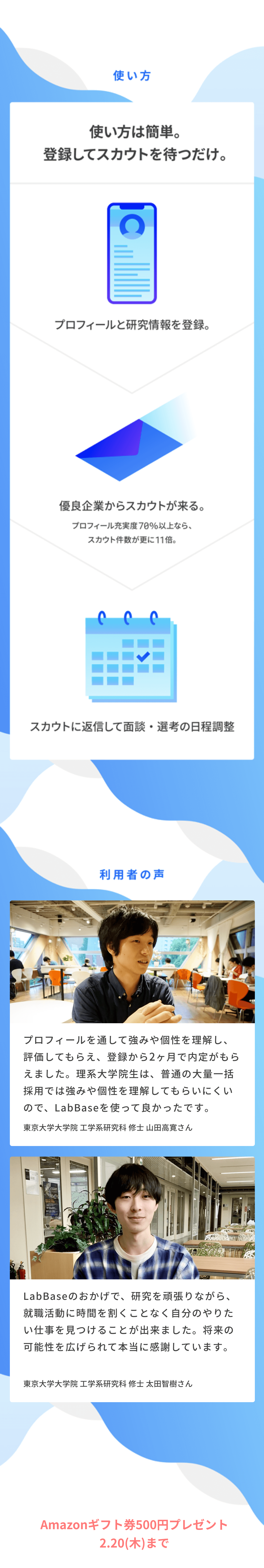 使い方 使い方は簡単。登録してスカウトを待つだけ。プロフィールと研究情報を登録。→優良企業からスカウトが来る。プロフィール充実度70％以上なら、スカウト件数が更に11倍。→スカウトに返信して面談・選考の日程調整 利用者の声 「プロフィールを通して強みや個性を理解し、評価してもらえ、登録から2ヶ月で内定がもらえました。理系大学院生は、普通の大量一括採用では強みや個性を理解してもらいにくいので、LabBaseを使って良かったです。」東京大学大学院 工学系研究科 修士 山田高寛さん　「LabBaseのおかげで、研究を頑張りながら、就職活動に時間を割くことなく自分のやりたい仕事を見つけることが出来ました。将来の可能性を広げられて本当に感謝しています。」東京大学大学院 工学系研究科 修士 太田智樹さん 今なら夏インターンの招待スカウトにも間に合います。
