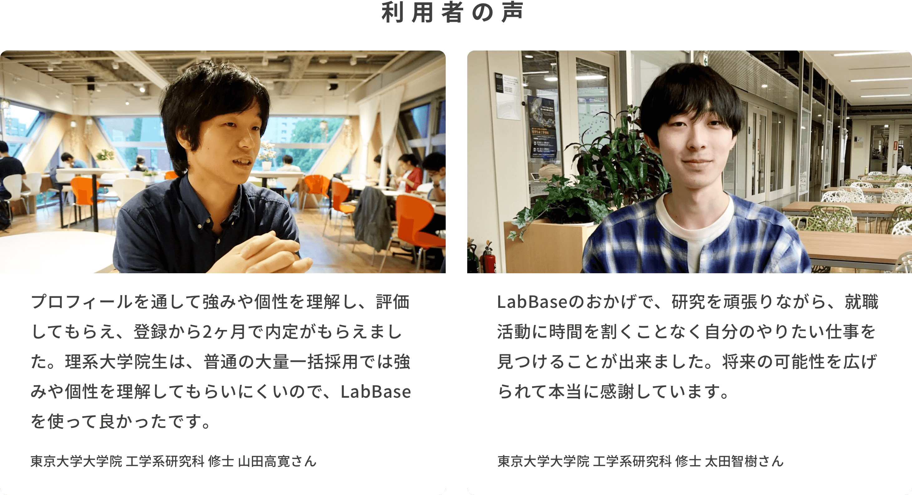 利用者の声 「プロフィールを通して強みや個性を理解し、評価してもらえ、登録から2ヶ月で内定がもらえました。理系大学院生は、普通の大量一括採用では強みや個性を理解してもらいにくいので、LabBaseを使って良かったです。」東京大学大学院 工学系研究科 修士 山田高寛さん　「LabBaseのおかげで、研究を頑張りながら、就職活動に時間を割くことなく自分のやりたい仕事を見つけることが出来ました。将来の可能性を広げられて本当に感謝しています。」東京大学大学院 工学系研究科 修士 太田智樹さん